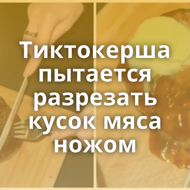 Тиктокерша пытается разрезать кусок мяса ножом