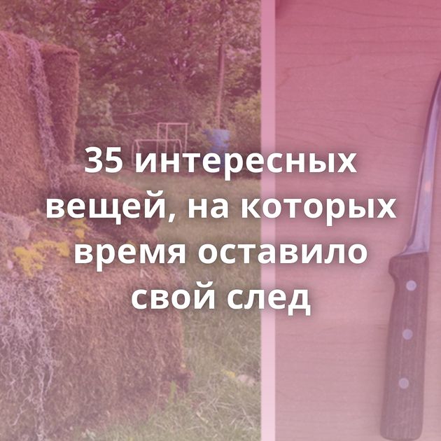35 интересных вещей, на которых время оставило свой след