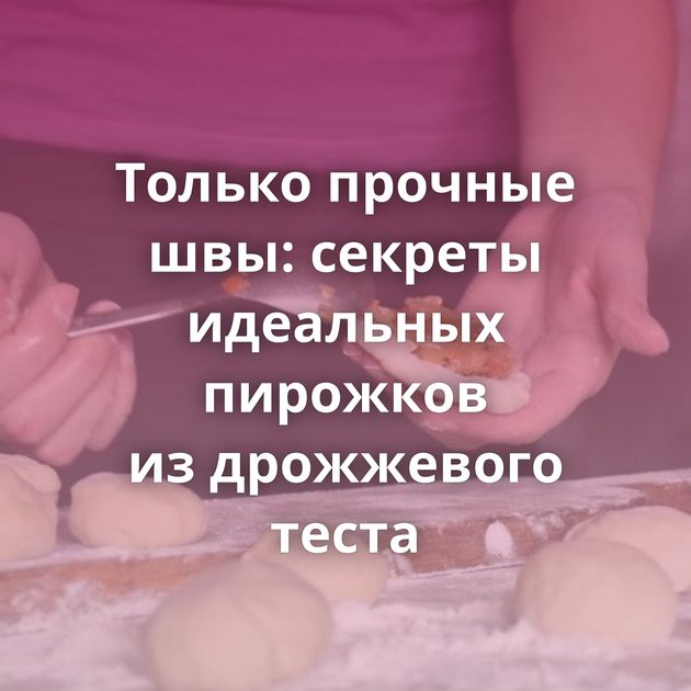 Только прочные швы: секреты идеальных пирожков из дрожжевого теста