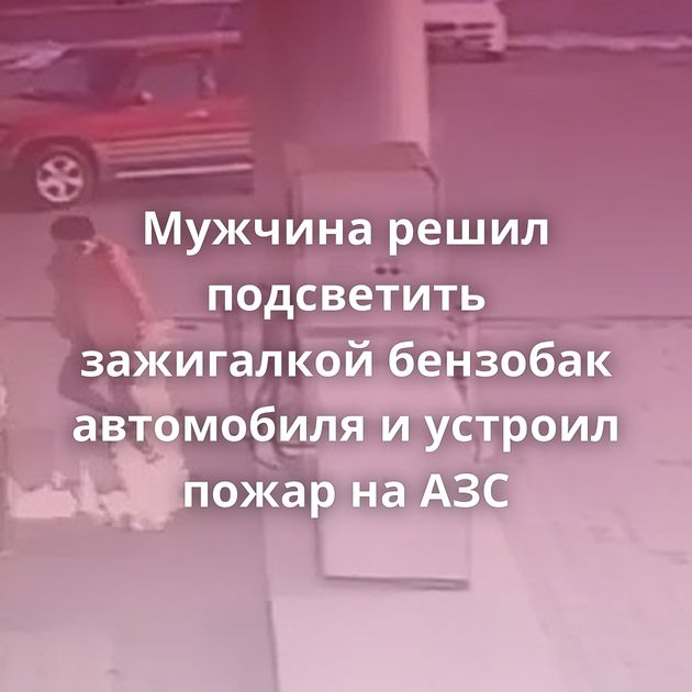 Мужчина решил подсветить зажигалкой бензобак автомобиля и устроил пожар на АЗС