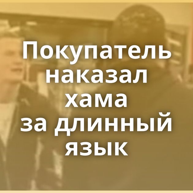 Покупатель наказал хама за длинный язык