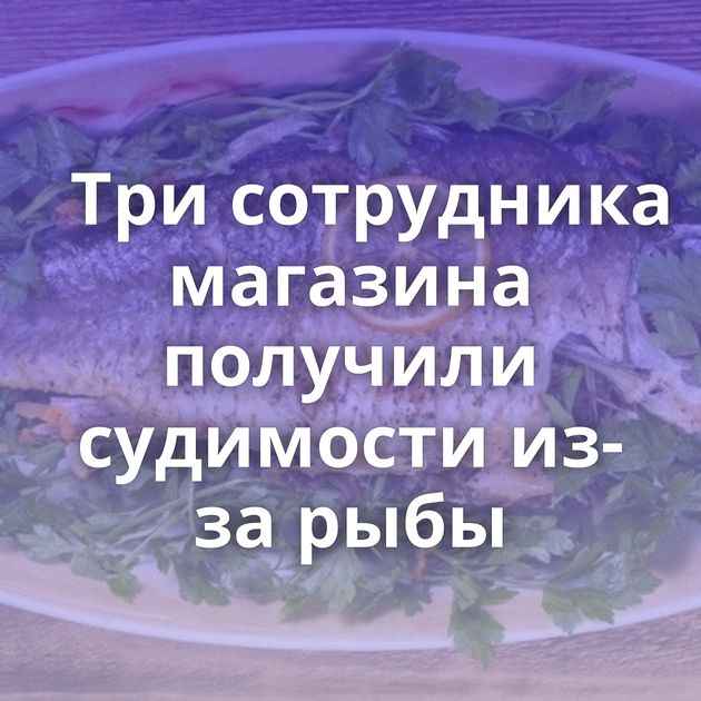 Три сотрудника магазина получили судимости из-за рыбы