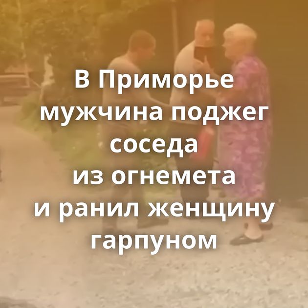 В Приморье мужчина поджег соседа из огнемета и ранил женщину гарпуном