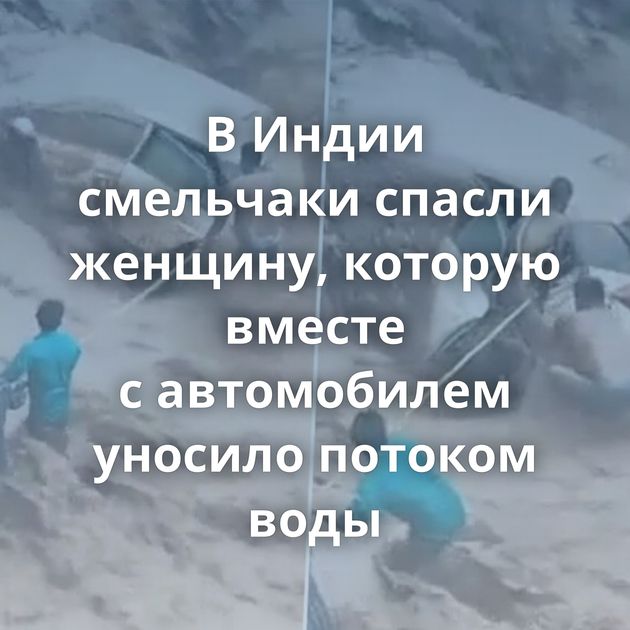 В Индии смельчаки спасли женщину, которую вместе с автомобилем уносило потоком воды