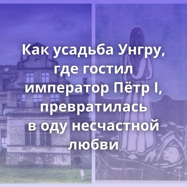 Как усадьба Унгру, где гостил император Пётр I, превратилась в оду несчастной любви