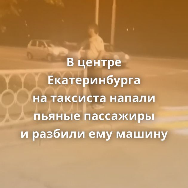 В центре Екатеринбурга на таксиста напали пьяные пассажиры и разбили ему машину