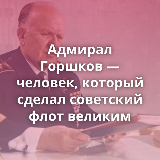 Адмирал Горшков — человек, который сделал советский флот великим