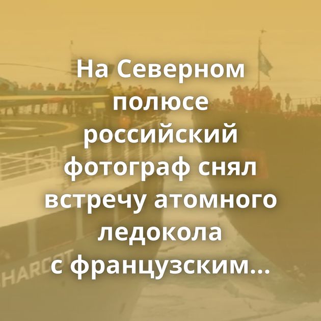 На Северном полюсе российский фотограф снял встречу атомного ледокола с французским круизным судном