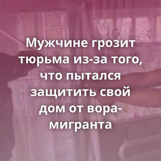 Мужчине грозит тюрьма из-за того, что пытался защитить свой дом от вора-мигранта