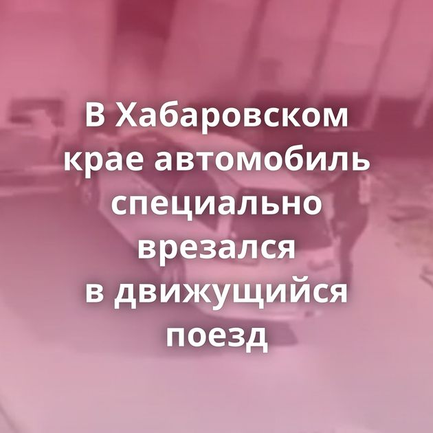 В Хабаровском крае автомобиль специально врезался в движущийся поезд