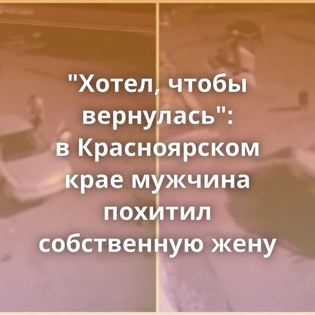 "Хотел, чтобы вернулась": в Красноярском крае мужчина похитил собственную жену