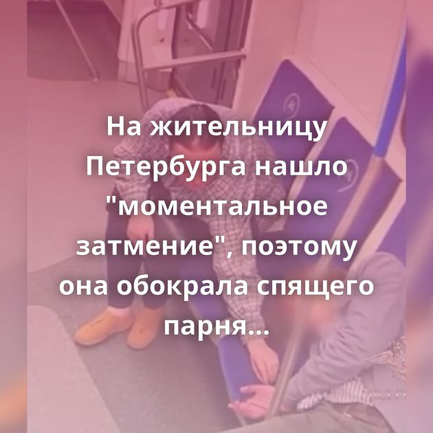 На жительницу Петербурга нашло "моментальное затмение", поэтому она обокрала спящего парня в московском…