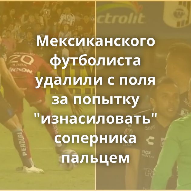 Мексиканского футболиста удалили с поля за попытку "изнасиловать" соперника пальцем