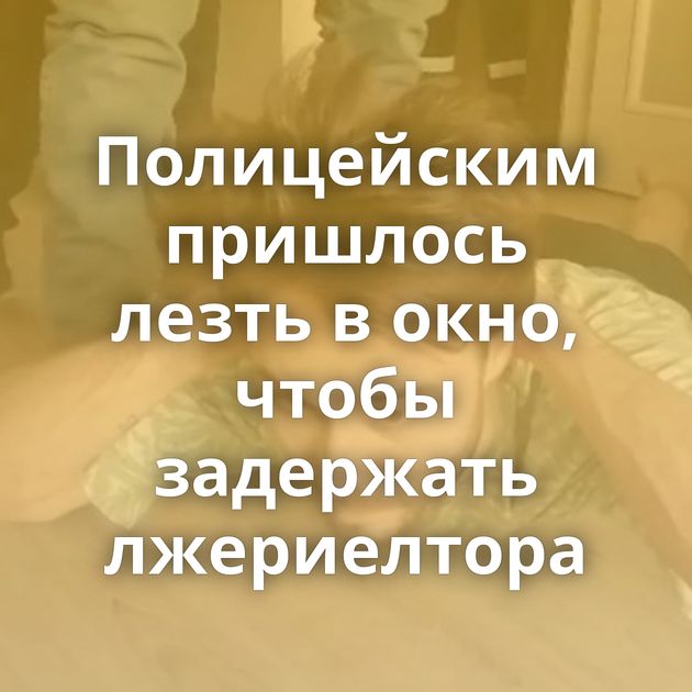 Полицейским пришлось лезть в окно, чтобы задержать лжериелтора