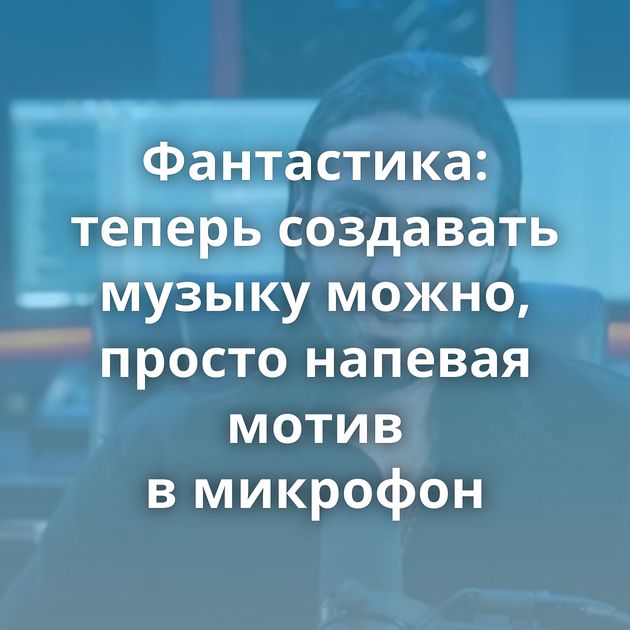 Фантастика: теперь создавать музыку можно, просто напевая мотив в микрофон
