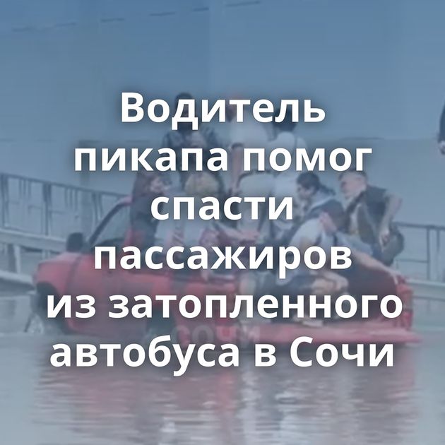 Водитель пикапа помог спасти пассажиров из затопленного автобуса в Сочи