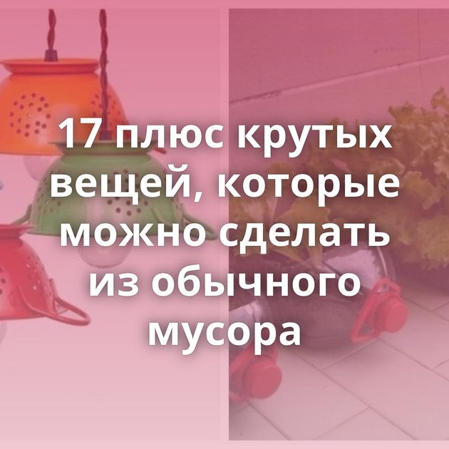17 плюс крутых вещей, которые можно сделать из обычного мусора