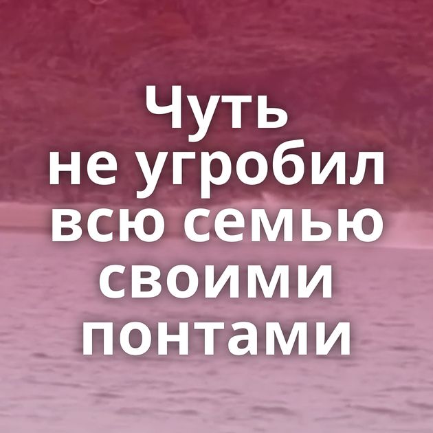 Чуть не угробил всю семью своими понтами