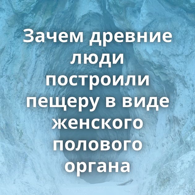 Зачем древние люди построили пещеру в виде женского полового органа