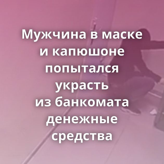 Мужчина в маске и капюшоне попытался украсть из банкомата денежные средства