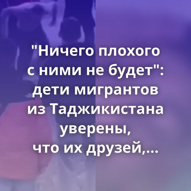 "Ничего плохого с ними не будет": дети мигрантов из Таджикистана уверены, что их друзей, участвовавших…