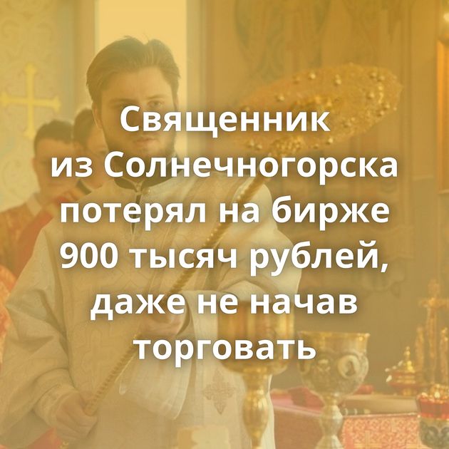 Священник из Солнечногорска потерял на бирже 900 тысяч рублей, даже не начав торговать