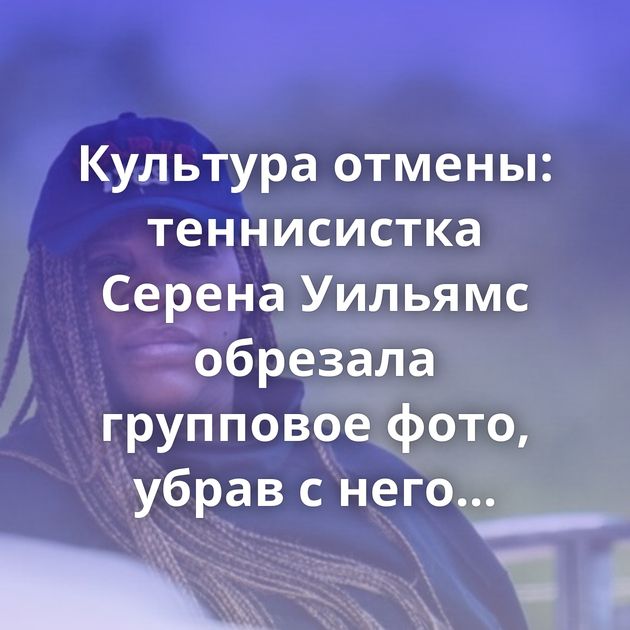 Культура отмены: теннисистка Серена Уильямс обрезала групповое фото, убрав с него белорусскую спортсменку