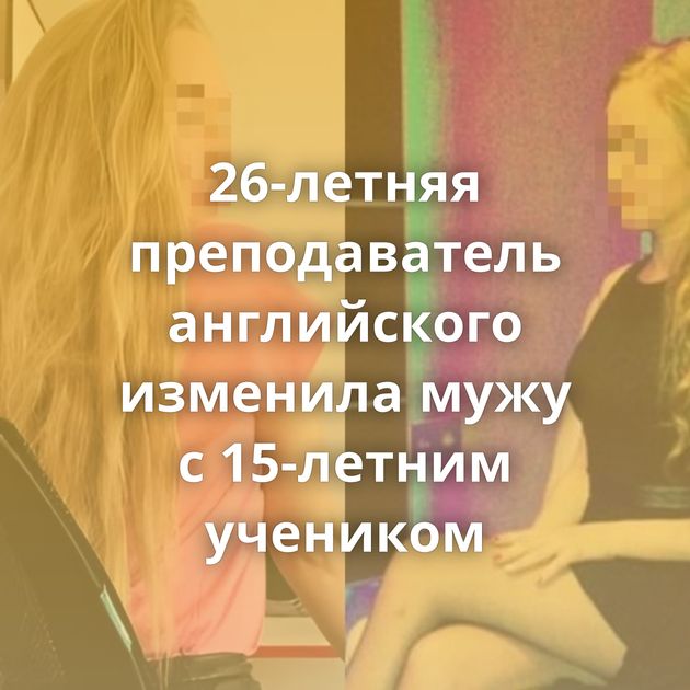 26-летняя преподаватель английского изменила мужу с 15-летним учеником