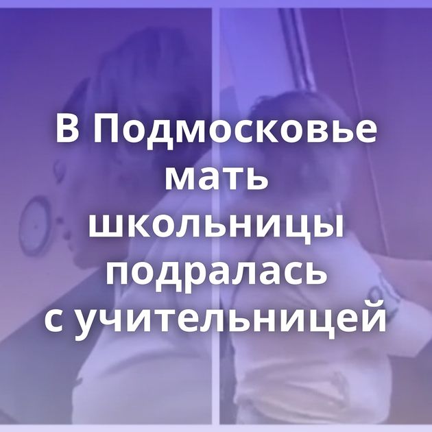 В Подмосковье мать школьницы подралась с учительницей