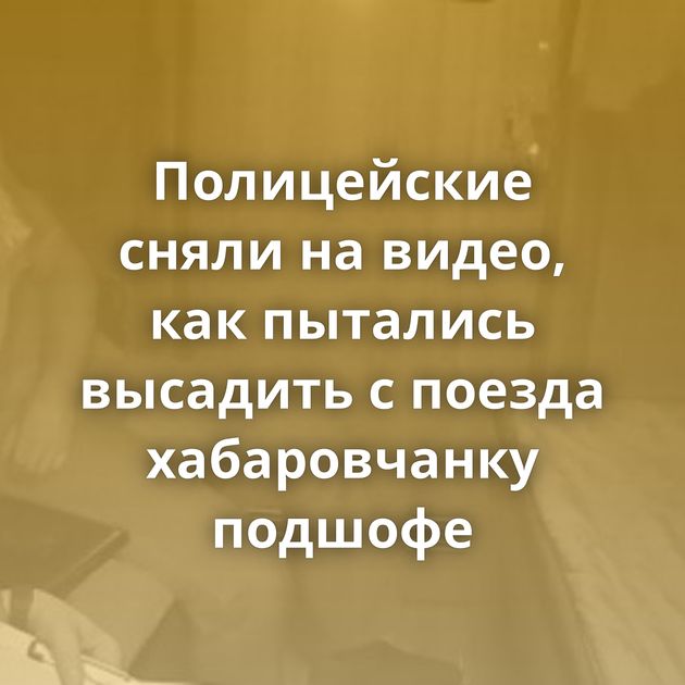Полицейские сняли на видео, как пытались высадить с поезда хабаровчанку подшофе