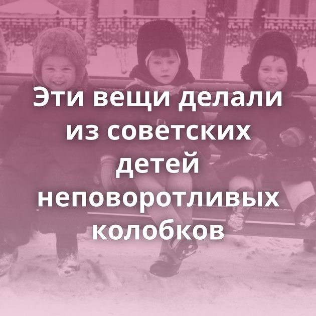 Эти вещи делали из советских детей неповоротливых колобков