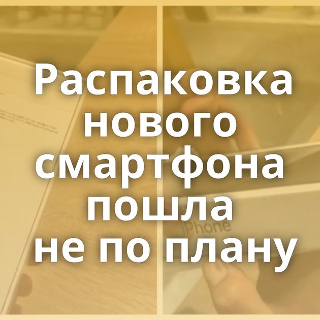 Распаковка нового смартфона пошла не по плану