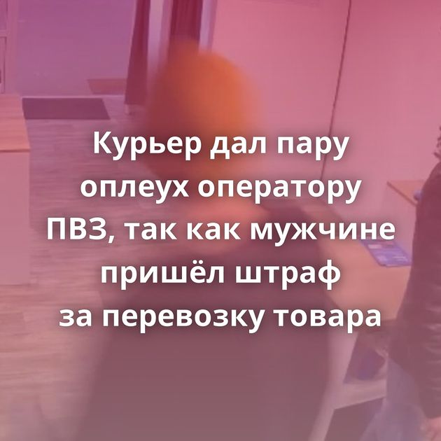 Курьер дал пару оплеух оператору ПВЗ, так как мужчине пришёл штраф за перевозку товара