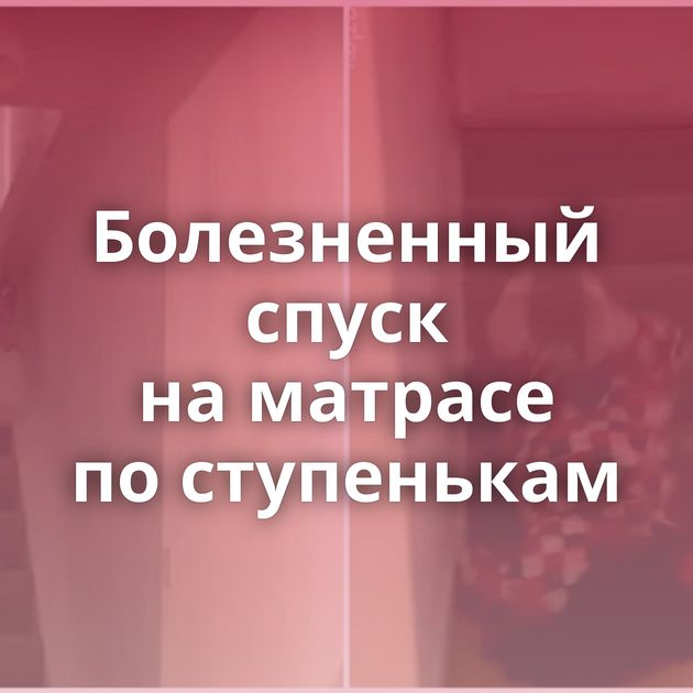 Болезненный спуск на матрасе по ступенькам