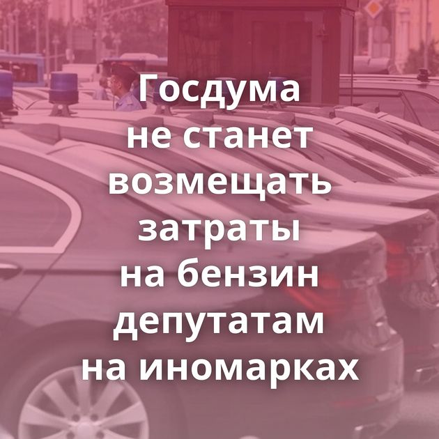 Госдума не станет возмещать затраты на бензин депутатам на иномарках