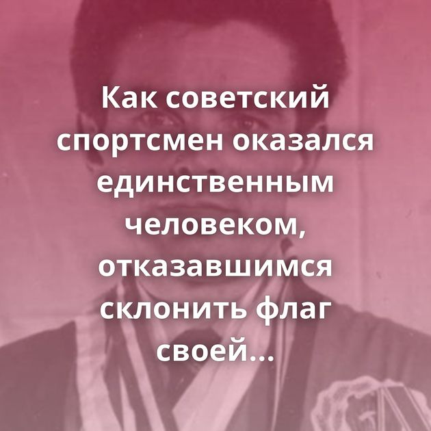 Как советский спортсмен оказался единственным человеком, отказавшимся склонить флаг своей страны перед…