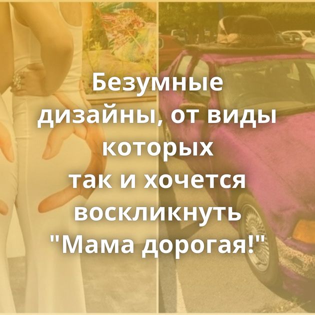 Безумные дизайны, от виды которых так и хочется воскликнуть "Мама дорогая!"