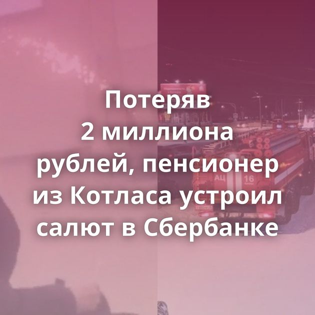Потеряв 2 миллиона рублей, пенсионер из Котласа устроил салют в Сбербанке