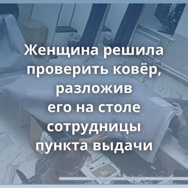 Женщина решила проверить ковёр, разложив его на столе сотрудницы пункта выдачи