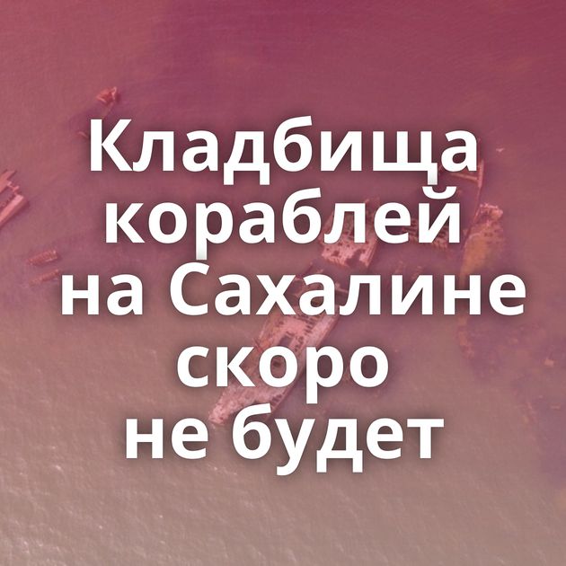Кладбища кораблей на Сахалине скоро не будет