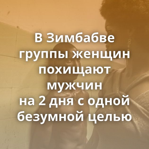В Зимбабве группы женщин похищают мужчин на 2 дня с одной безумной целью