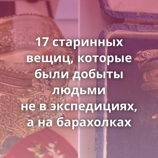 17 старинных вещиц, которые были добыты людьми не в экспедициях, а на барахолках