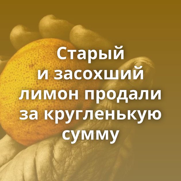 Старый и засохший лимон продали за кругленькую сумму