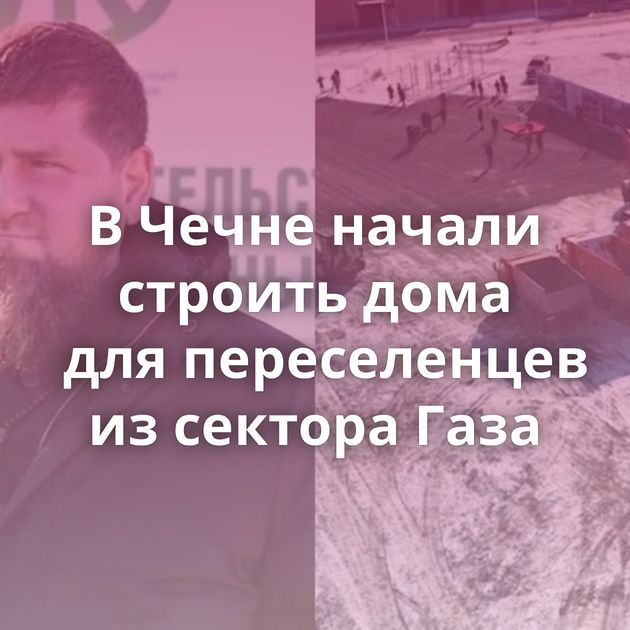 В Чечне начали строить дома для переселенцев из сектора Газа