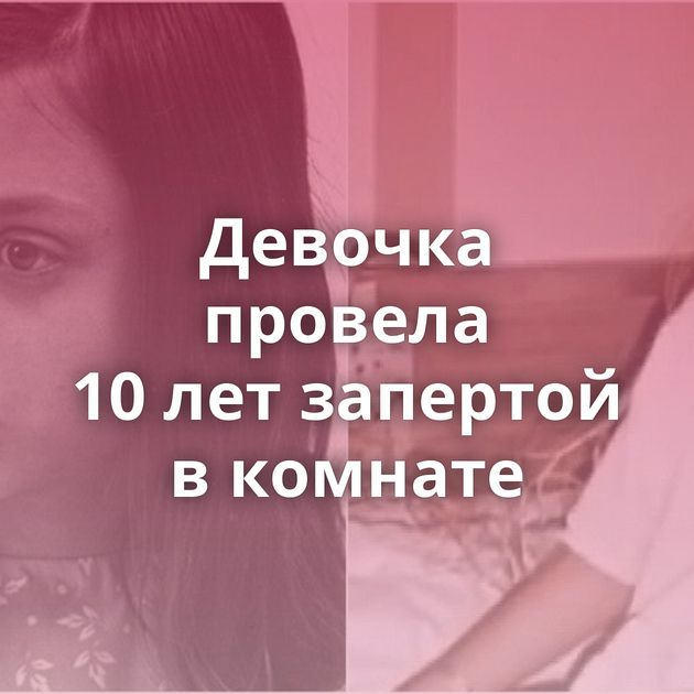 Девочка провела 10 лет запертой в комнате