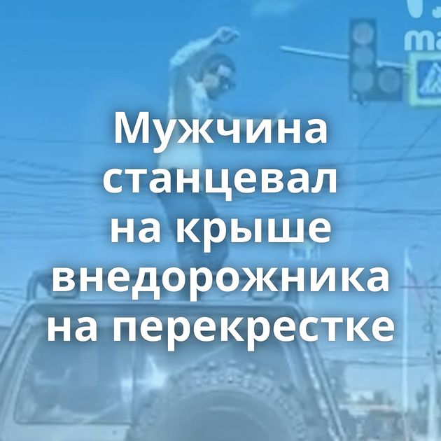 Мужчина станцевал на крыше внедорожника на перекрестке