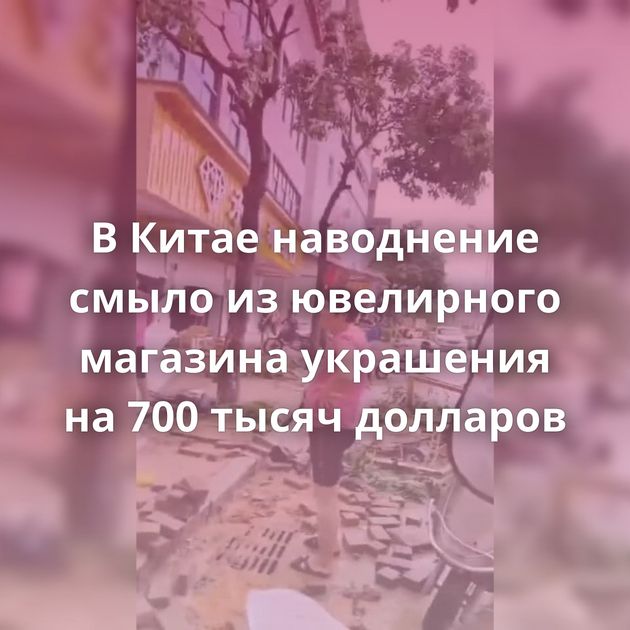 В Китае наводнение смыло из ювелирного магазина украшения на 700 тысяч долларов
