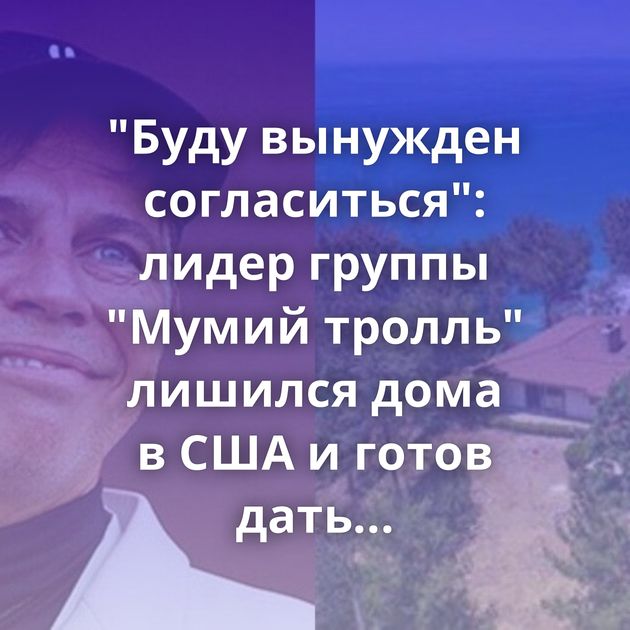 "Буду вынужден согласиться": лидер группы "Мумий тролль" лишился дома в США и готов дать несколько…
