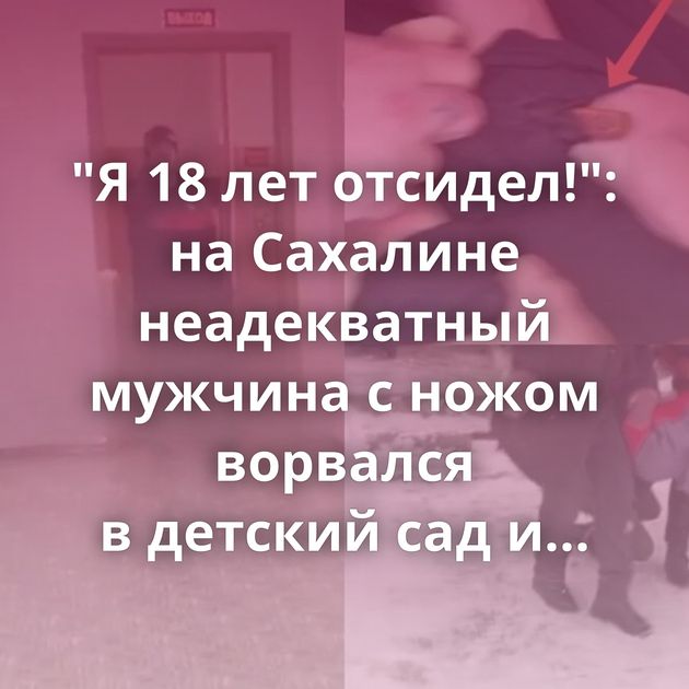 "Я 18 лет отсидел!": на Сахалине неадекватный мужчина с ножом ворвался в детский сад и потребовал отдать…