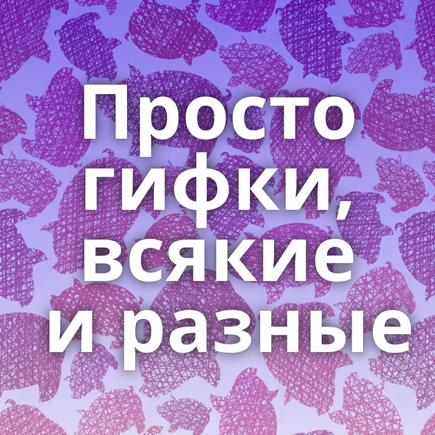 Просто гифки, всякие и разные